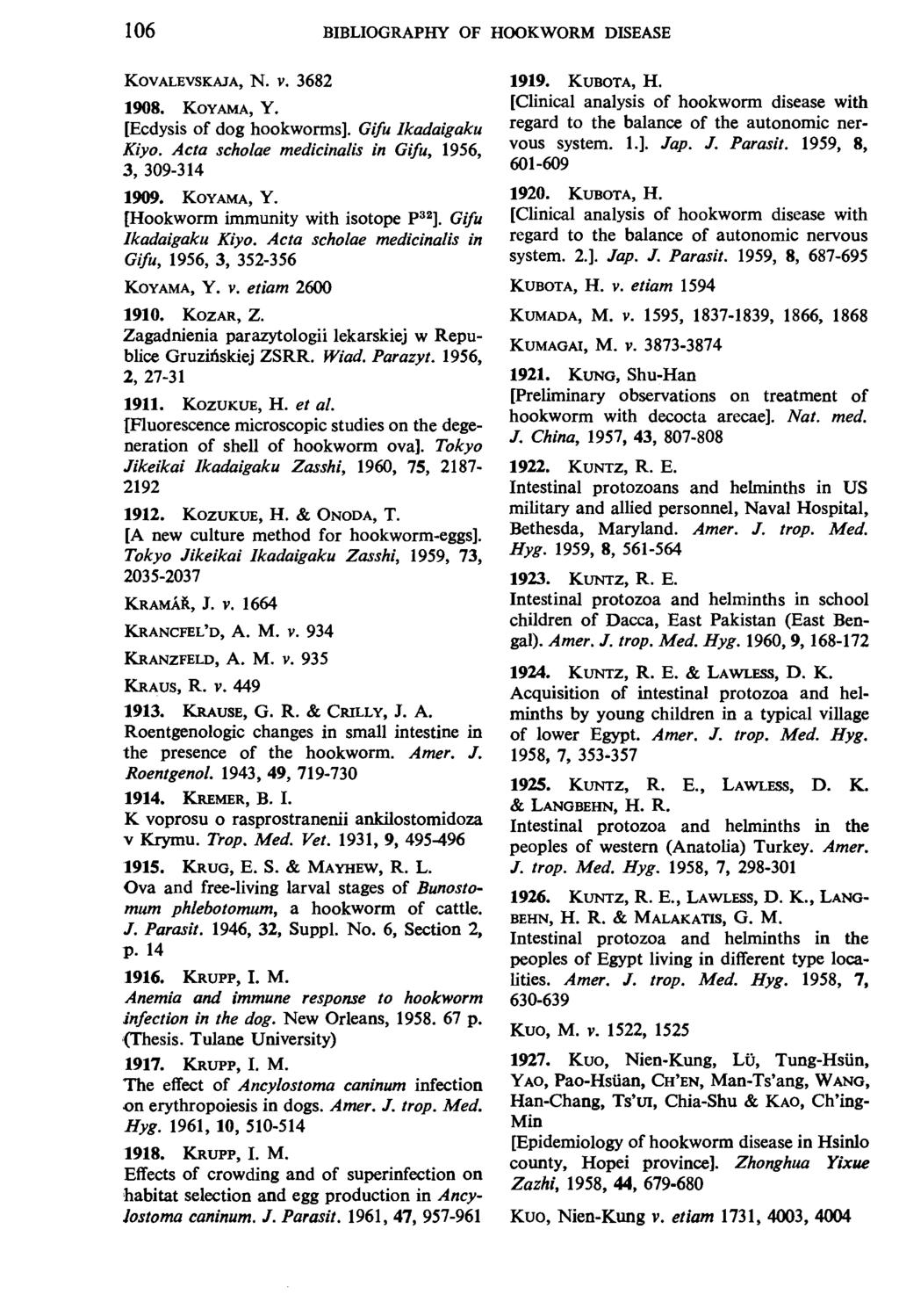 106 BIBLIOGRAPHY OF HOOKWORM DISEASE KOVALEVSKAJA, N. V. 3682 1908. KOYAMA, Y. [Ecdysis of dog bookworms]. Gifu Ikadaigaku Kiyo. Acta scholae medicinalis in Gifu, 1956, 3, 309-314 1909. KOYAMA, Y. [Hookworm immunity with isotope P 32 ].