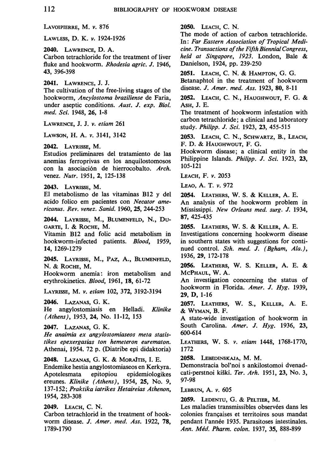 112 BIBLIOGRAPHY OF HOOKWORM DISEASE LAVOIPIERRE, M. V. 876 LAWLESS, D. K. v. 1924-1926 2040. LAWRENCE, D. A. Carbon tetrachloride for the treatment of liver fluke and hookworm. Rhodesia agric. J.