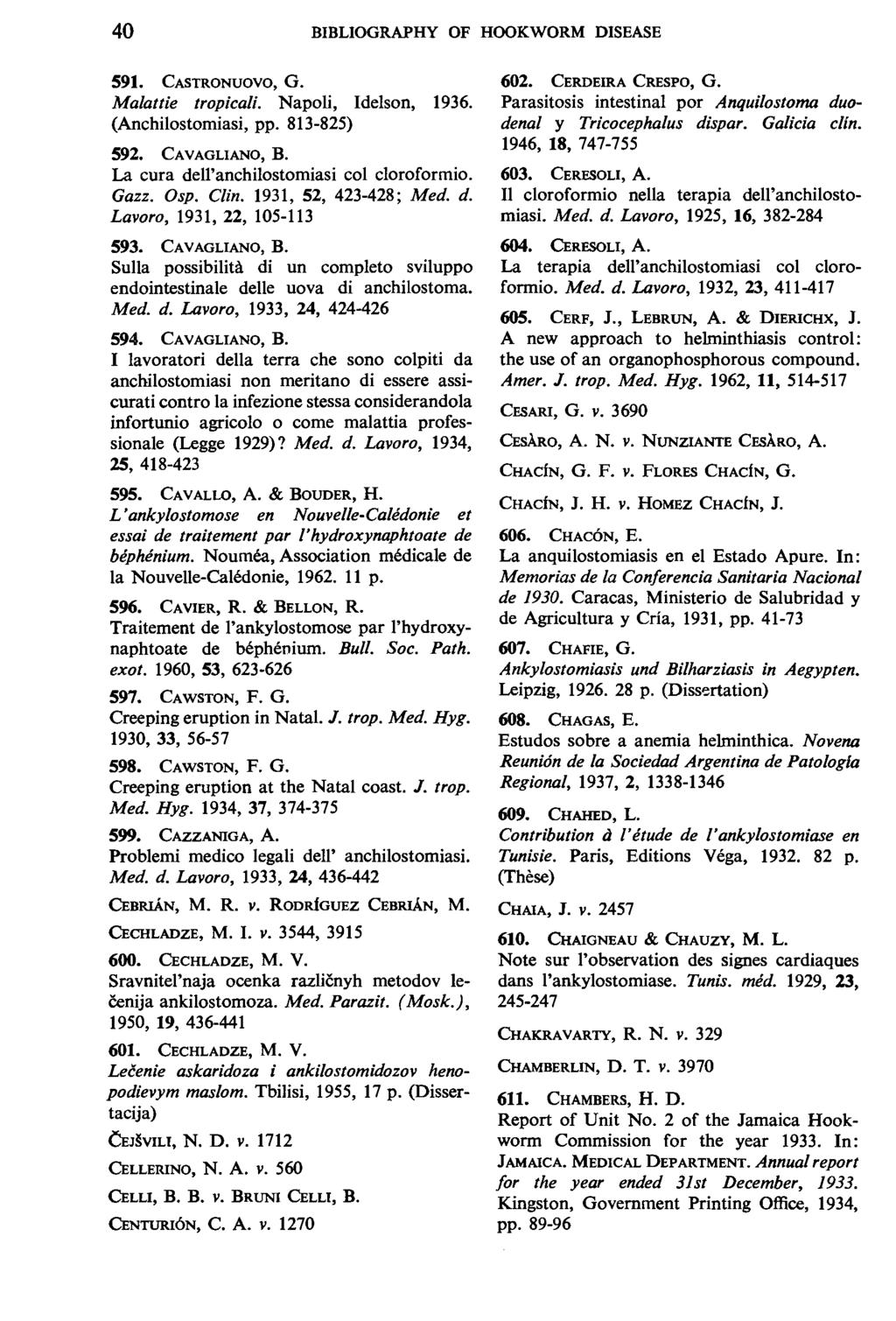 40 BIBLIOGRAPHY OF HOOKWORM DISEASE 591. CASTRONUOVO, G. Malattie tropicali. Napoli, Idelson, 1936. (Anchilostomiasi, pp. 813-825) 592. CAVAGLIANO, B. La cura dell'anchilostomiasi col cloroformio.