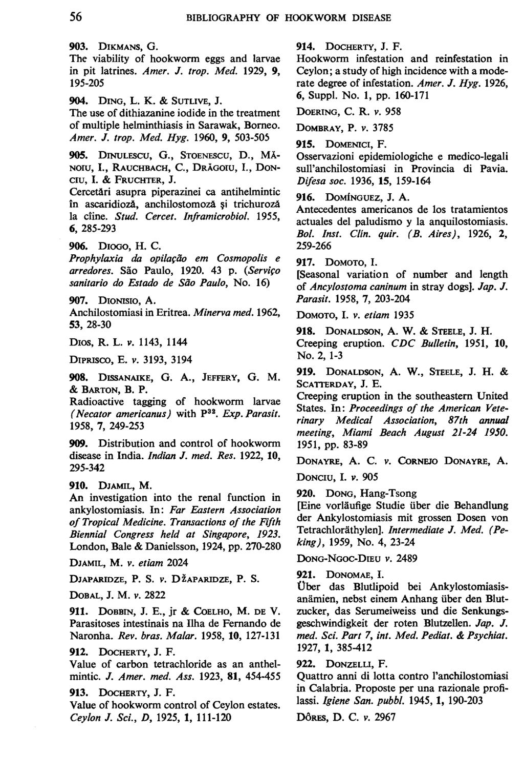 56 BIBLIOGRAPHY OF HOOKWORM DISEASE 903. DIKMANS, G. The viability of hookworm eggs and larvae in pit latrines. Amer. J. trop. Med. 1929, 9, 195-205 904. DING, L. K. & SUTLIVE, J.