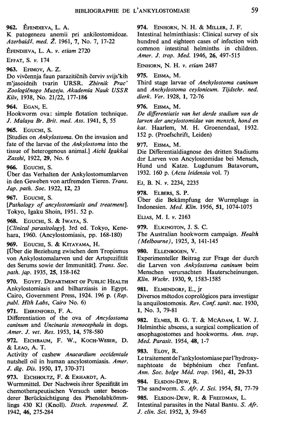 BIBLIOGRAPHIE DE L' ANKYLOSTOMIASE 59 962. EFENDIEV A, L. A. K patogenezu anemii pri ankilostomidoze. Azerbaidl. med. :l. 1961, 7, No. 7, 17-22 EFENDIEVA, L. A. v. etiam 2720 EFFAT, S. V. 174 963.