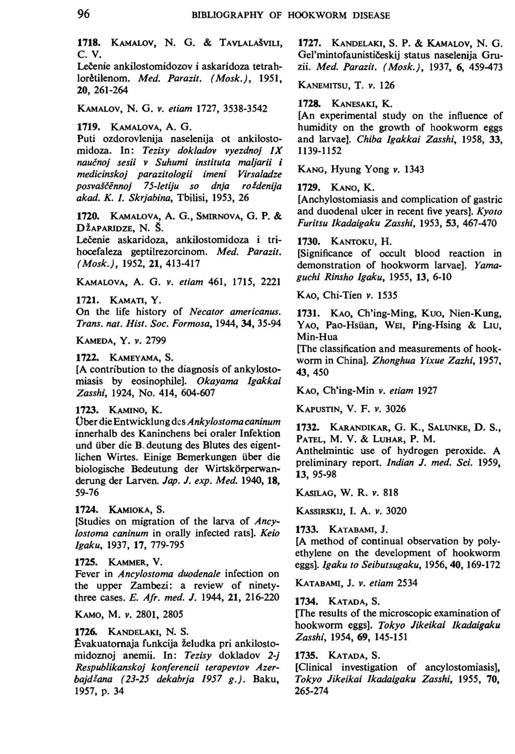 96 BIBLIOGRAPHY OF HOOKWORM DISEASE 1718. KAMAWV, N. G. & TAVLALASVILI, C. V. Lecenie ankilostomidozov i askaridoza tetrahlor~tilenom. Med. Parazit. ( Mosk.), 1951, 20, 261-264 KAMALOV, N. G. v.