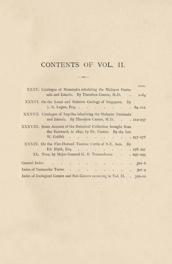 CONTENTS OF VOL. II. PAGE. XXXY. Catalogue of Mammalia inhabiting the Malayan Peninsula and Islands. By Theodore Cantor, M.D.. 1-64 XXXVI. On the Local and Relative Geology of Singapore. By J. R. Logan, Esq 64-112 XXXVII.
