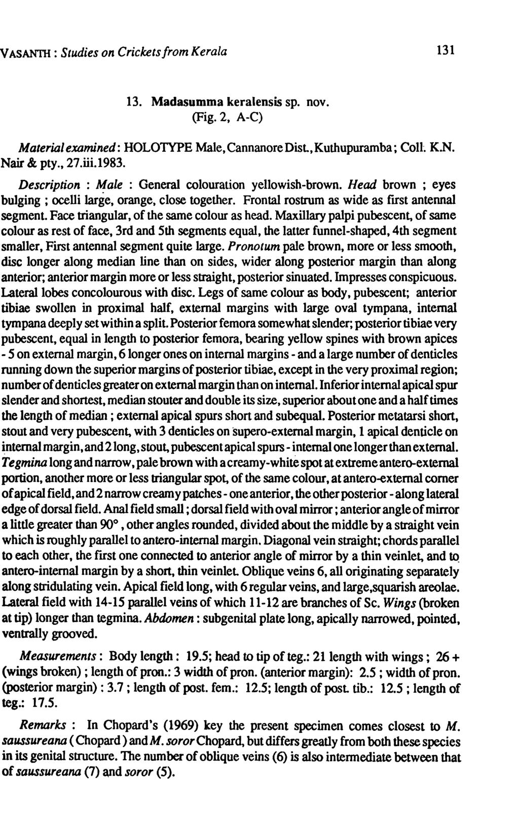 V ASAN1lI : Studies on Crickets from Kerala 131 13. Madasumma keralensis sp. nov. (Fig. 2, A-C) Materialexamined: HOLOTYPE Male,CannanoreDisl,Kuthupuramba; ColI-. K.N. Nair & pty., 27.iii.1983.