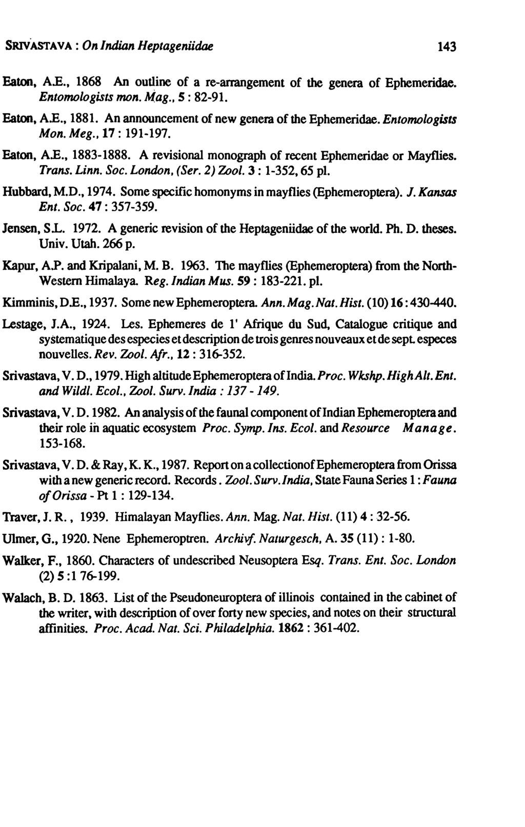 SRIVASTAVA: On Indian Heptageniidae 143 Eaton, A.B., 1868 An outline of a re-ammgement of the genera of Ephemeridae. Entomologists mono M.ag., s: 82-91. Eaton, A.B., 1881.