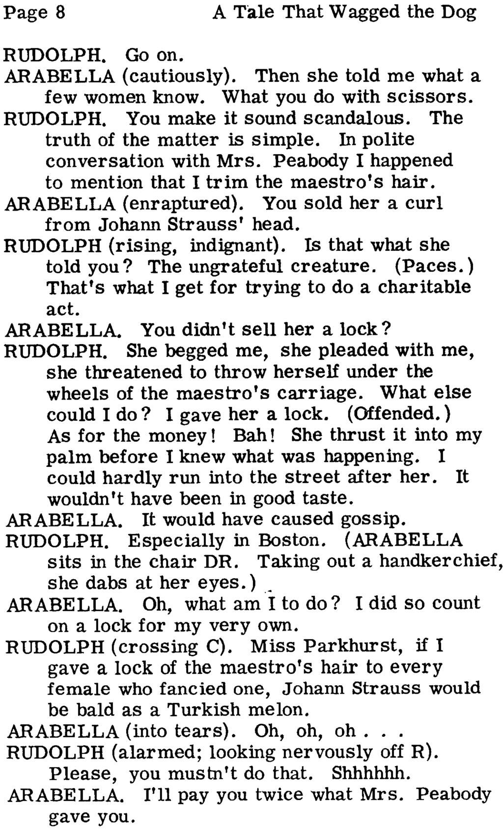 Page 8 A Ta1e That Wagged the Dog RUDOLPH. Go on. ARABELLA (cautiously). Then she told me what a few women know. What you do with scissors. RUDOLPH. You make it sound scandalous.