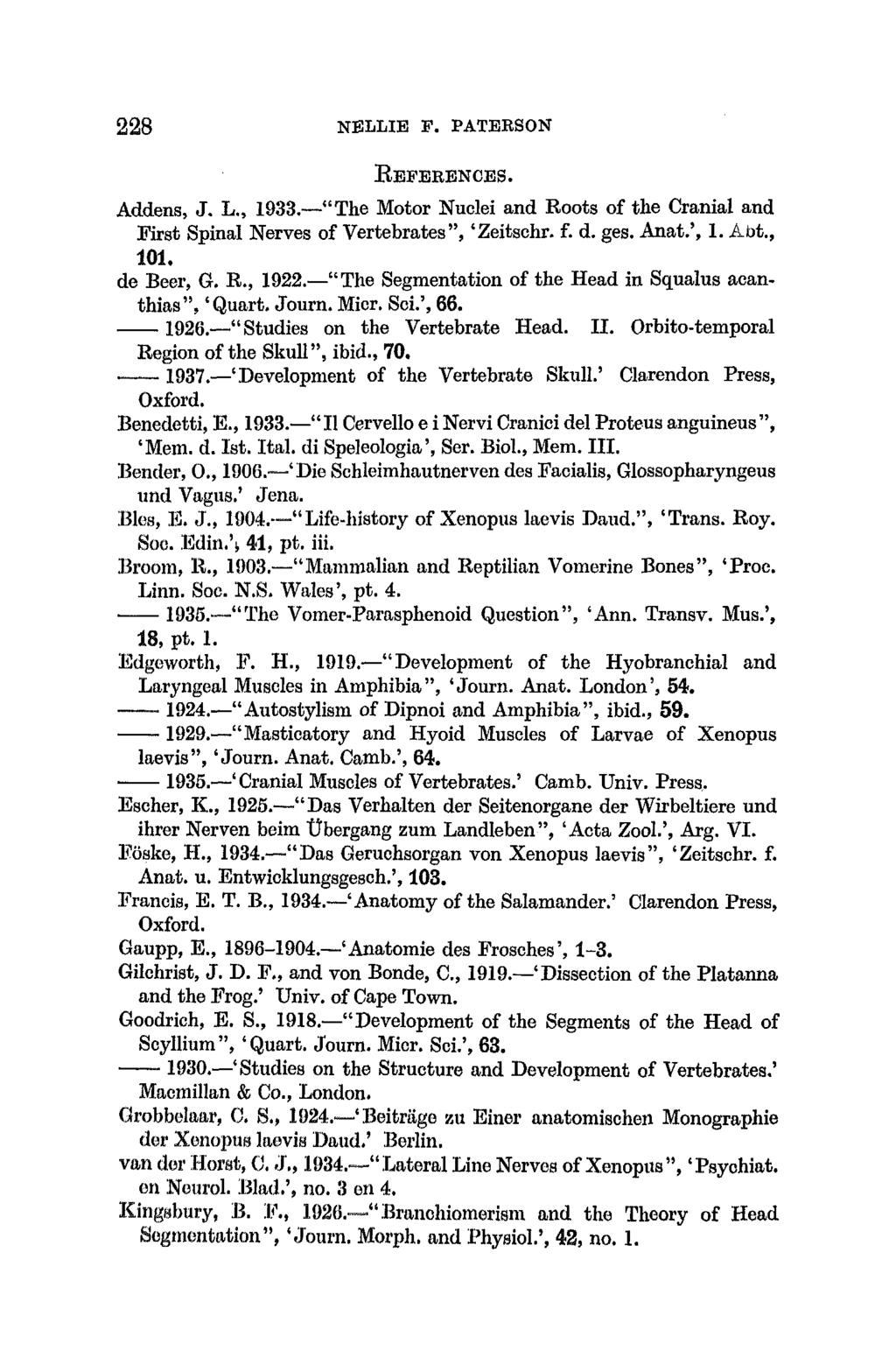 228 NELLIE F. PATEKSON BEFERENCES. Addens, J. L., 1933. "The Motor Nuclei and Roots of the Cranial and Krst Spinal Nerves of Vertebrates", 'Zeitsehr. f. d. ges. Anat.', 1. Abt., 101. de Beer, G. R., 1922.