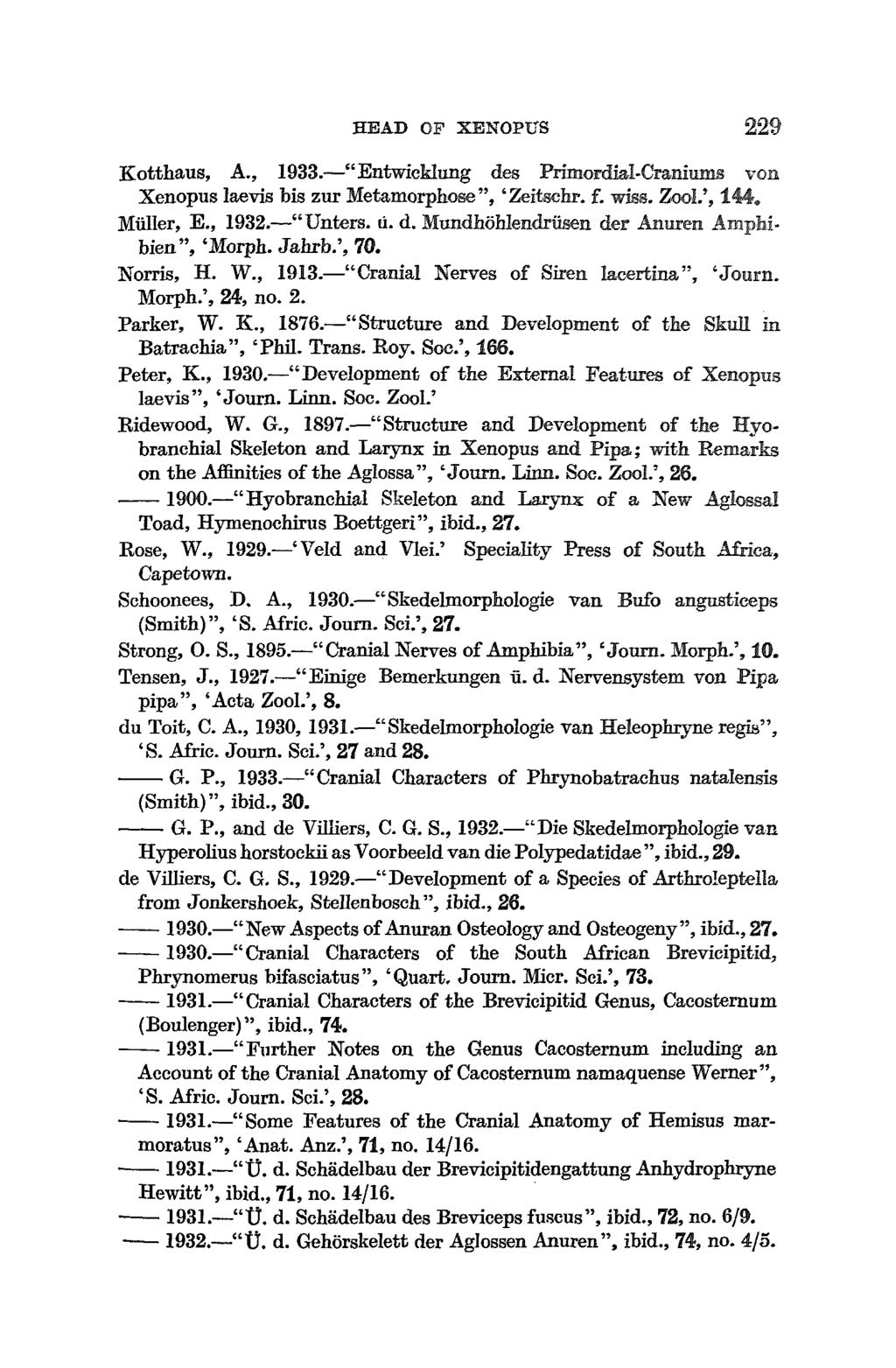HEAD OF XENOPtfS 229 Kotthaus, A., 1933. "Entwieklung des Primordial-Craniums von Xenopus laevis bis zur Metamorphose", 'Zeitgchr. f. wiss. Zool.', 144. Muller, E., 1932. "Unters. u. d. Mundhohlendriisen der Anuren Amphibien", 'Morph.