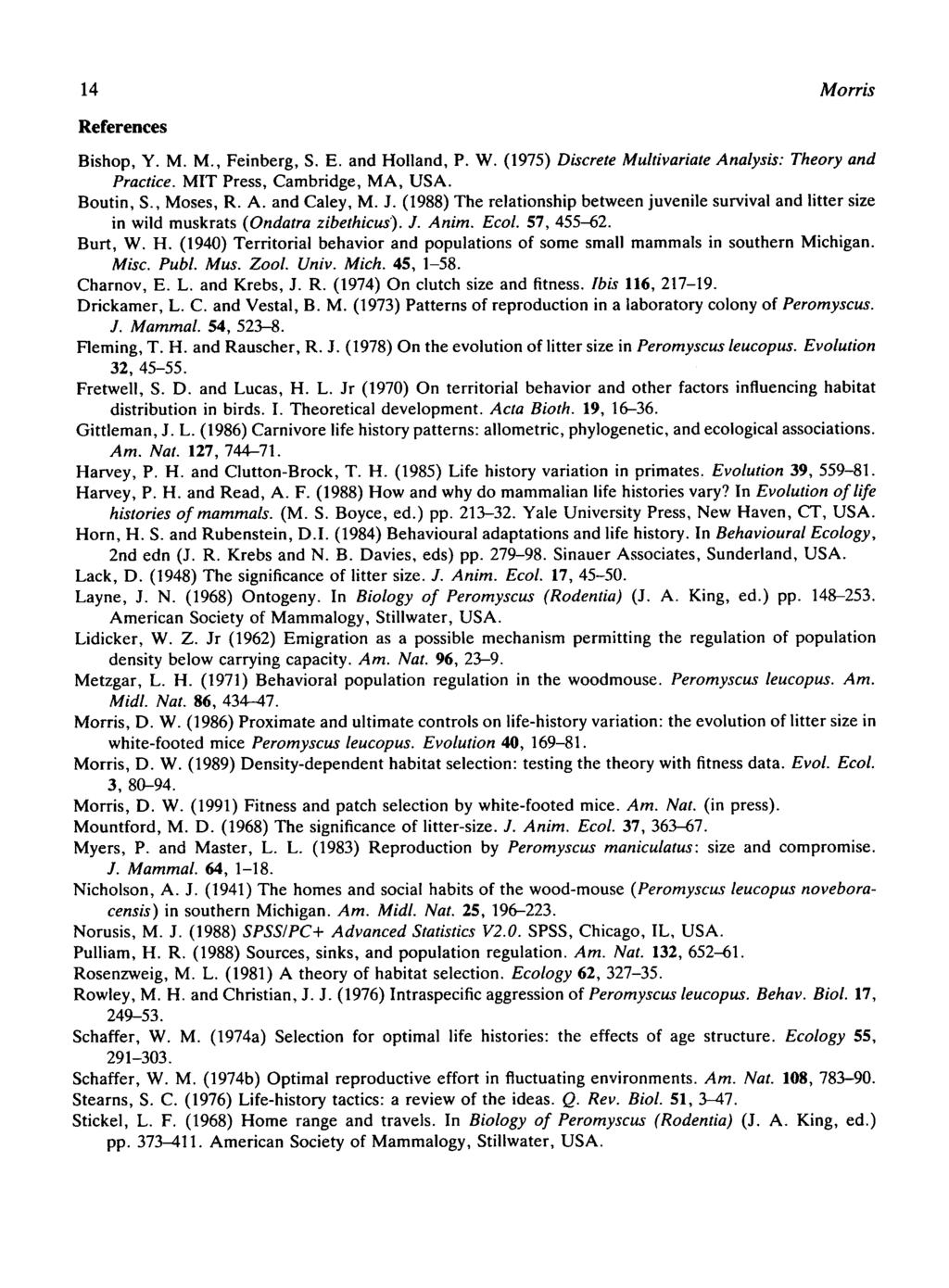 14 Morris References Bishop, Y. M. M., Feinberg, S. E. and Holland, P. W. (1975) Discrete Multivariate Analysis: Theory and Practice. MIT Press, Cambridge, MA, USA. Boutin, S., Moses, R. A. and Caley, M.