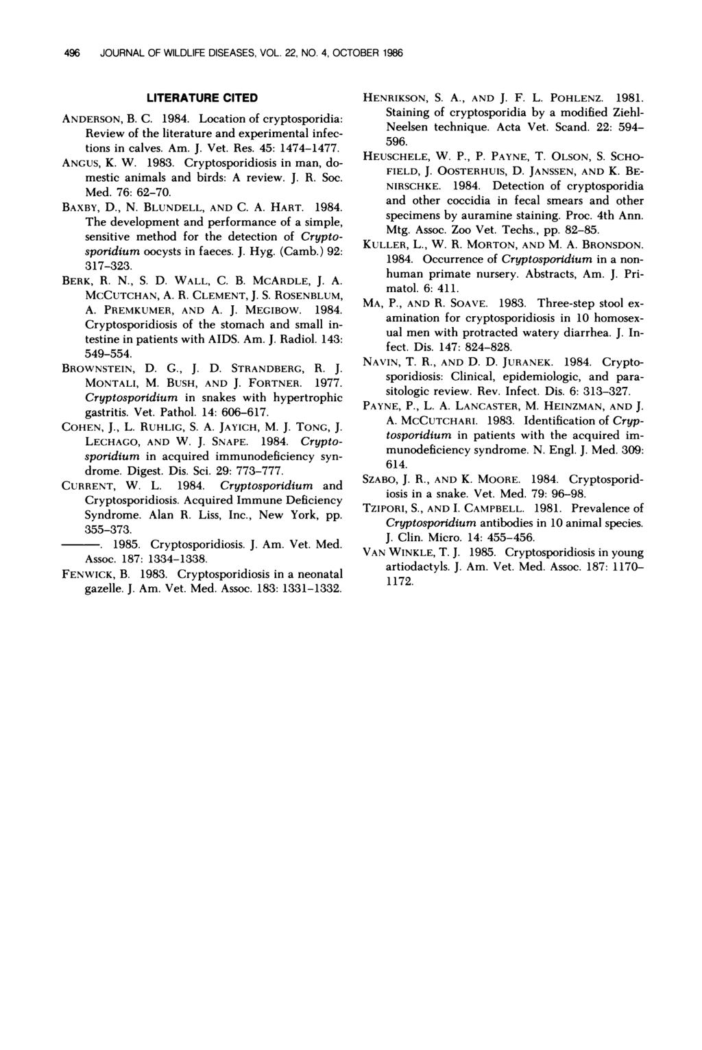 496 JOURNAL OF WILDLIFE DISEASES, VOL. 22, NO. 4, OCTOBER 1986 LITERATURE CITED ANDERSON, B. C. 1984. Location of cryptosporidia: Review of the literature and experimental infections in calves. Am. J. Vet.