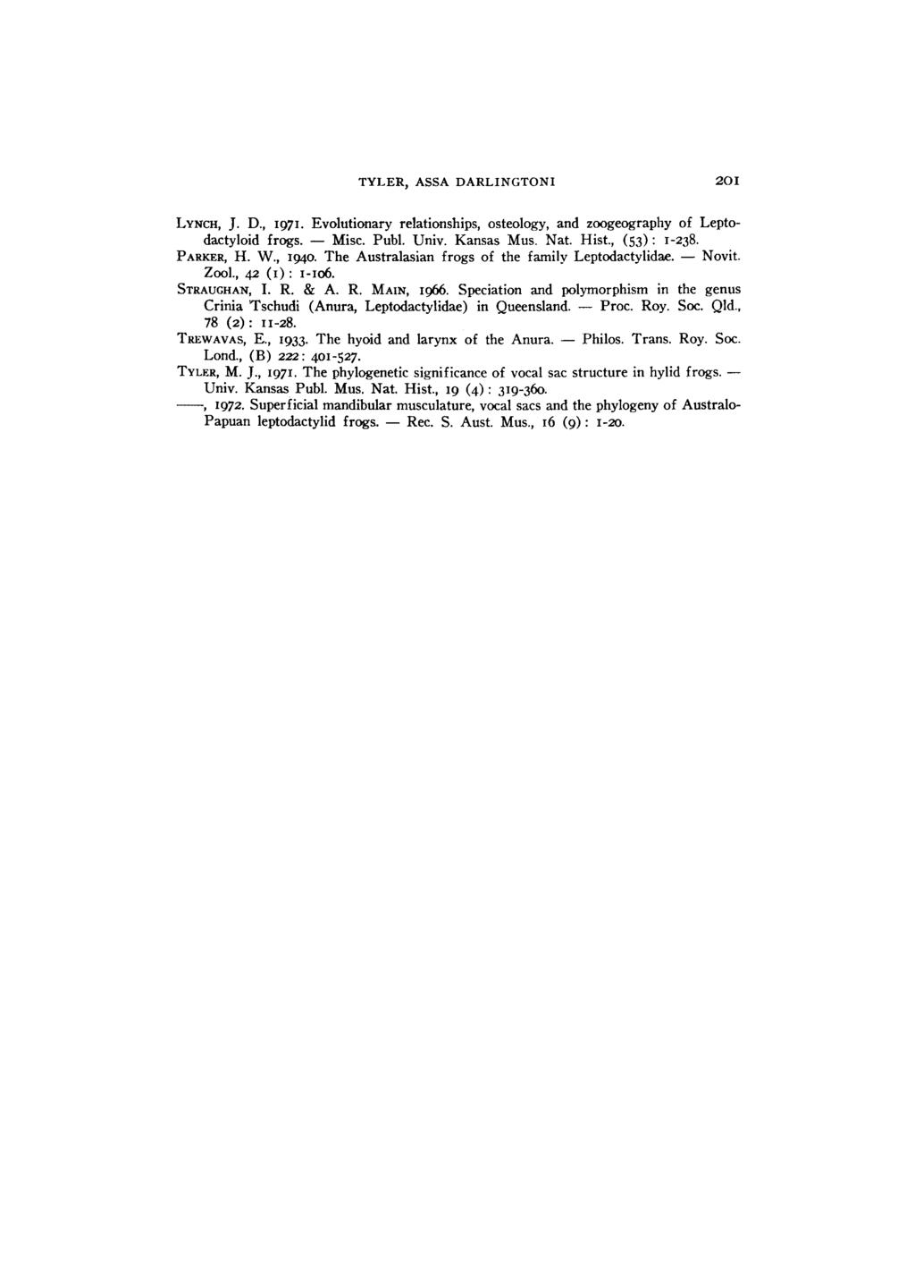 TYLER, ASSA DARLINGTONI 201 LYNCH, J. D., 1971. Evolutionary relationships, osteology, and zoogeography of Leptodactyloid frogs. Misc. Publ. Univ. Kansas Mus. Nat. Hist., (53) : 1-238. PARKER, H. W.