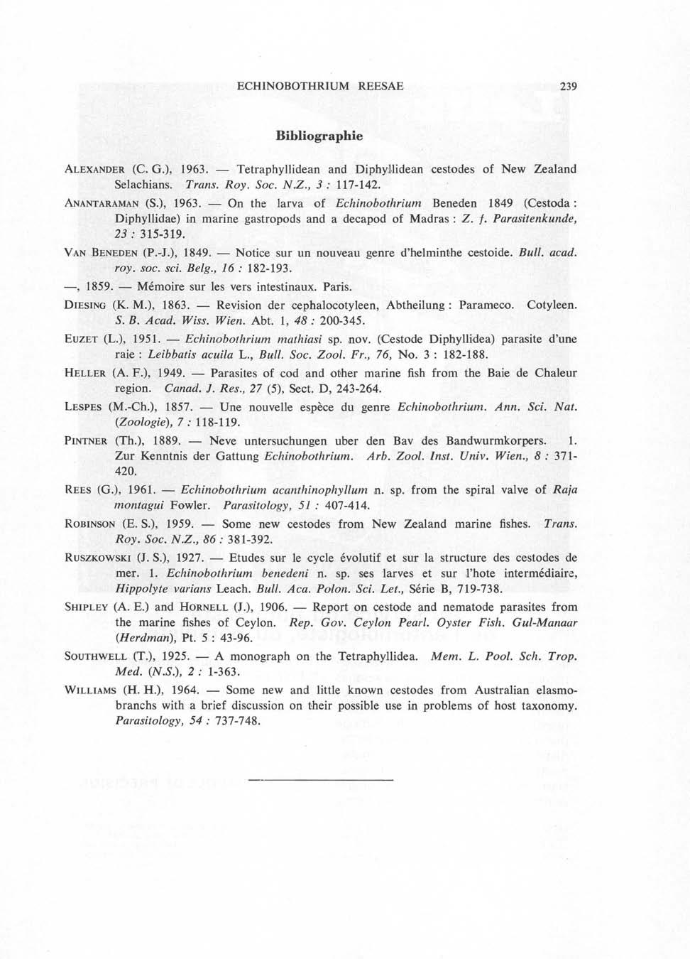 ECHINOBOTHRIUM REESAE 239 Bibliographie Alexander (C. G.), 1963. Tetraphyllidean and Diphyilidean cestodes of New Zealand Selachians. Trans. Roy. Soc. N.Z., 3 : 117-142. Anantaraman (S.), 1963. On the larva of Echinobothrium Beneden 1849 (Cestoda : Diphyllidae) in marine gastropods and a decapod of Madras : Z.