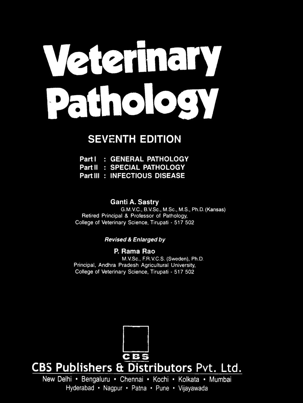Veterinary Pathology SEVENTH EDITION Parti : GENERAL PATHOLOGY Part II : SPECIAL PATHOLOGY Part III : INFECTIOUS DISEASE Ganti A. Sastry G.M.V.C., B.V.Sc., M.Sc., M.S., Ph.D. (Kansas) Retired Principal & Professor of Pathology, College of Veterinary Science, Tirupati - 517 502 Revised & Enlarged by P.