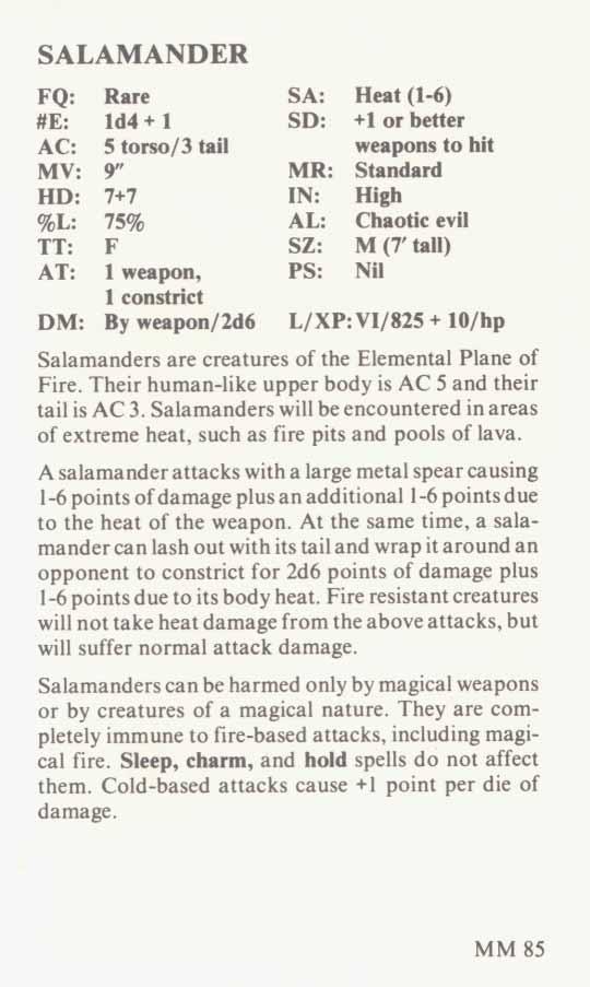 SALAMANDER FQ: #E: AC: MV: HD: %L TT: AT: DM: Rare ld4 + 1 5 tow/3 td 9 7+7 75% F 1 w =p, 1 constrict By weapon/2d6 SA: Heat(l-6) SD: +1 orbetter weapons to hit MR: Standard IN: High AL Chaoticevil