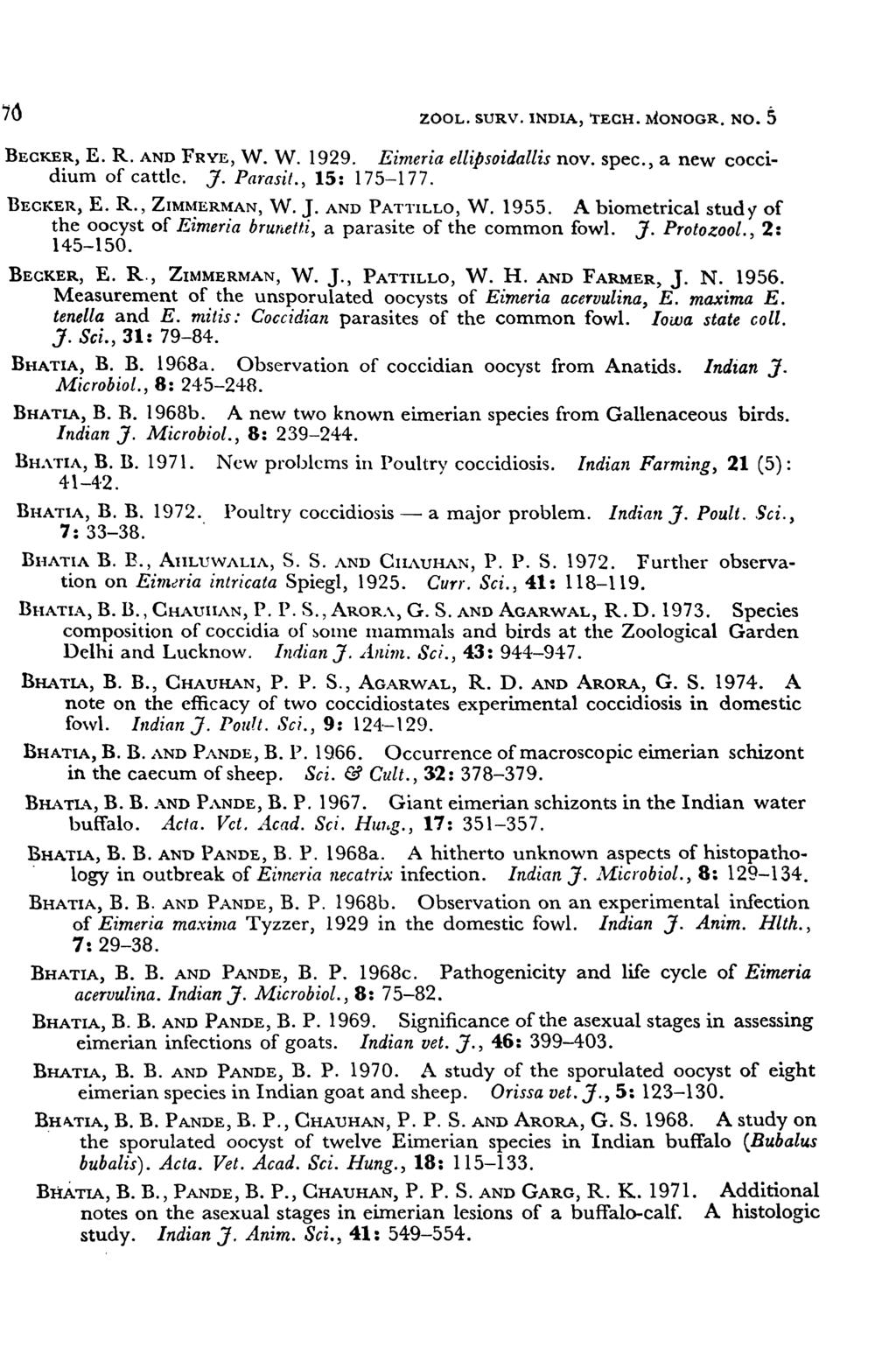 70 ZOOL. SURV. INDIA, TECH. MONOGR. No.5 BECKER, E. R. AND FRYE, W. W. 1929. Eimeria ellipsoidallis nov. spec., a new coccidium of cattle. J. Parasit., 15: 175-177. BECKER, E. R., ZIM~ERMAN, W. J. AND PATTILLO, W.