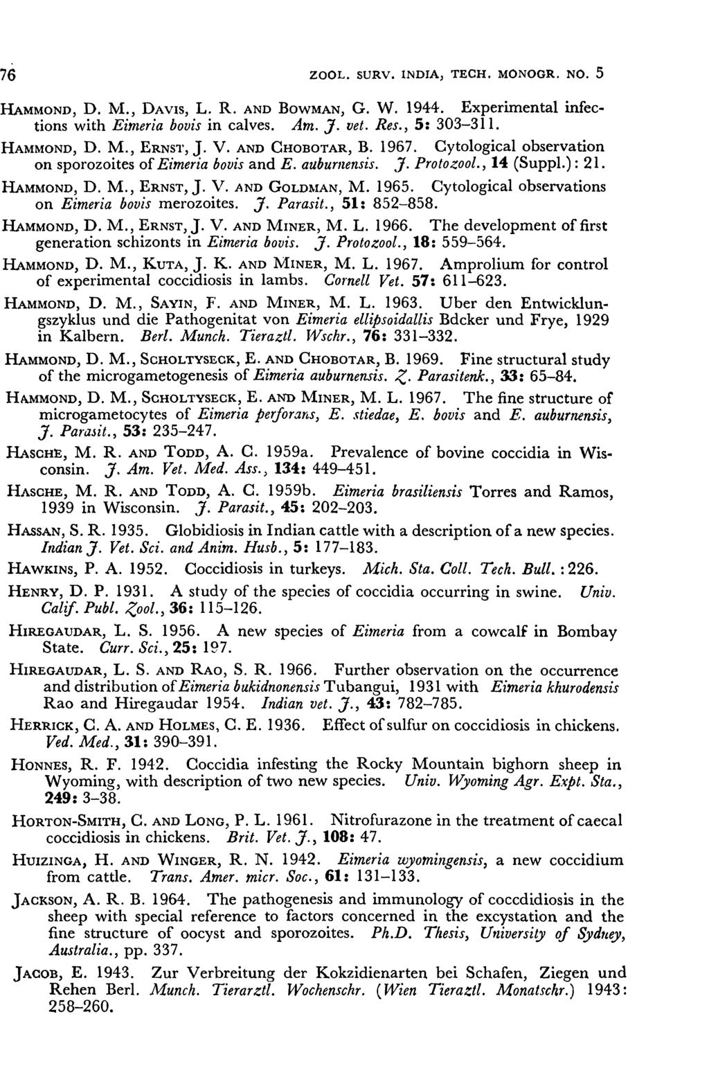 76 ZOOL. SURV. INDIA, TECH. MONOGR. No.5 HAMMOND, D. NI., DAVIS, L. R. AND BOWMAN, G. W. 1944. Experimental infections with Eimeria bovis in calves. Am. J. vet. Res., 5: 303-311. HAMMOND, D. M., ERNST, J.