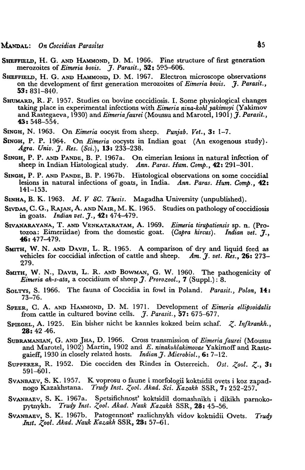 MANDAL: On coccidian Parasites As SHEFFIELD, H. G. AND HAMMOND, D. M. 1966. Fine structure of first generation merozoites of Eimeria bovis. J. Parasit., 52: 5~5-606. SHEFFIELD, H. G. AND HAMMOND, D. M. 1967.