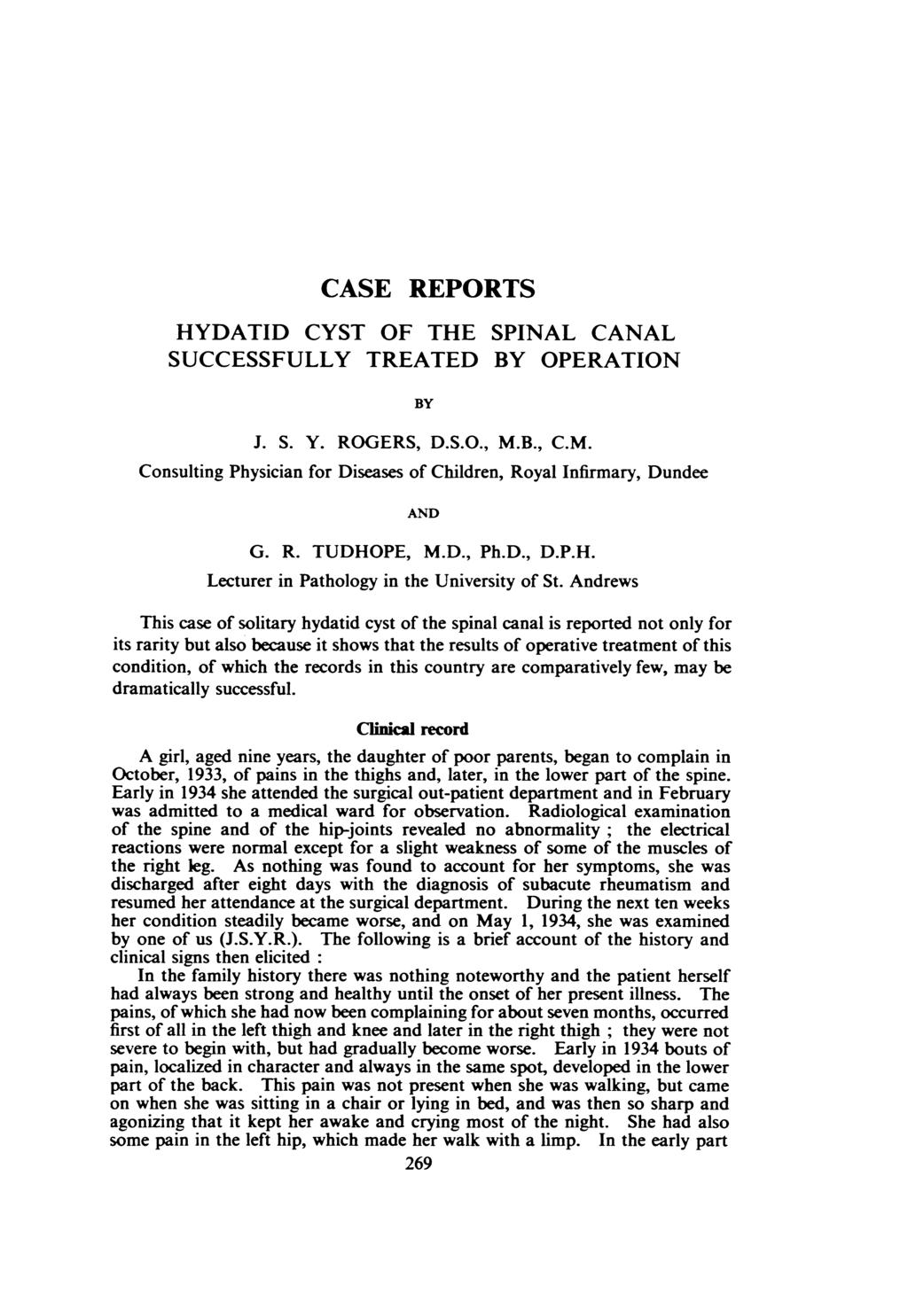 CASE REPORTS HYDATID CYST OF THE SPINAL CANAL SUCCESSFULLY TREATED BY OPERATION BY J. S. Y. ROGERS, D.S.O., M.B., C.M. Consulting Physician for Diseases of Children, Royal Infirmary, Dundee AND G. R. TUDHOPE, M.