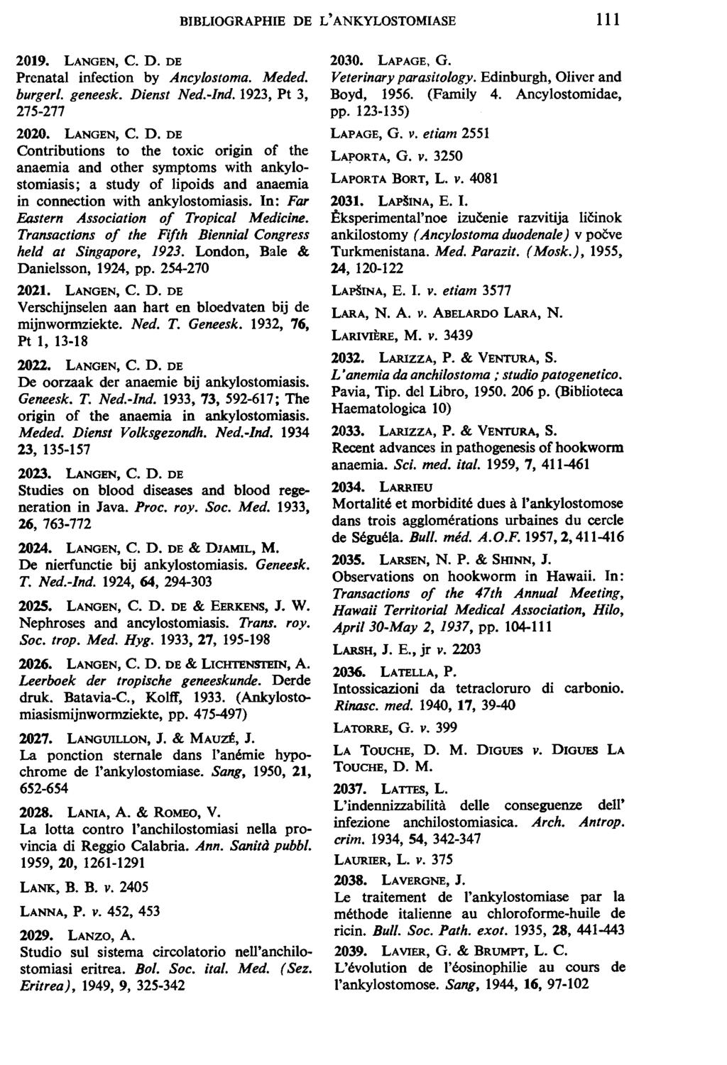 BIBLIOGRAPHIE DE L' ANKYLOSTOMIASE 111 2019. LANGEN, C. D. DE Prenatal infection by Ancylostoma. Meded. burger/. geneesk. Dienst Ned.-Ind. 1923, Pt 3, 275-277 2020. LANGEN, C. D. DE Contributions to the toxic or1gm of the anaemia and other symptoms with ankylostomiasis; a study of Jipoids and anaemia in connection with ankylostomiasis.