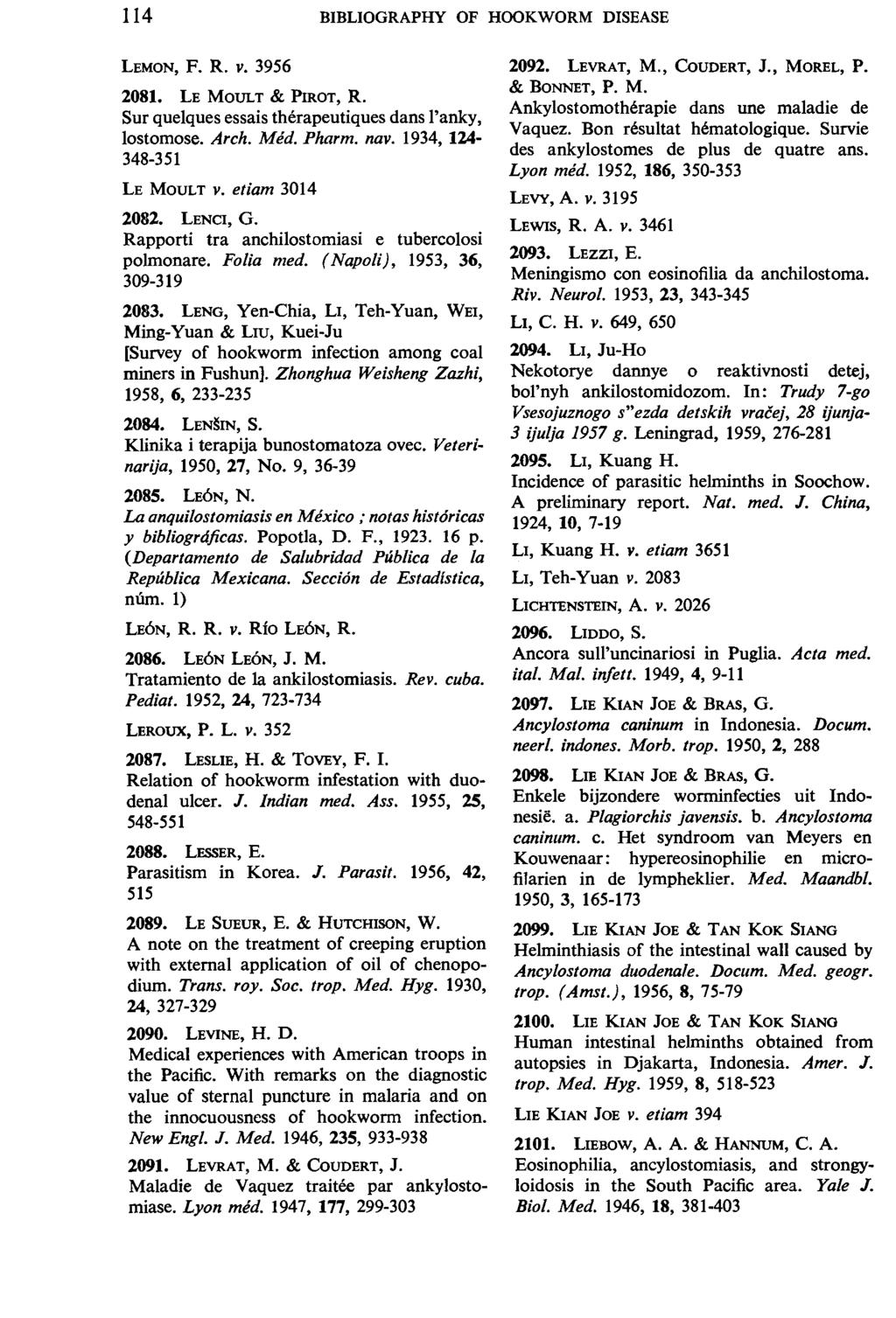 114 BIBLIOGRAPHY OF HOOKWORM DISEASE LEMON, F. R. v. 3956 2081. LE MOULT & Pl:ROT, R. Sur quelques essais therapeutiques dans l'anky, lostomose. Arch. Med. Pharm. nav. 1934, 124-348-351 LE MOULT V.