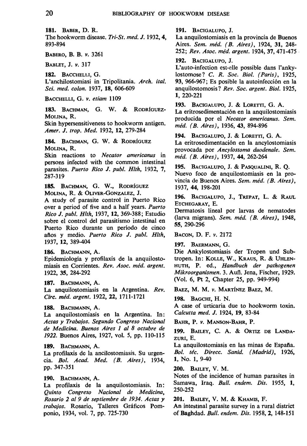 20 BIBLIOGRAPHY OF HOOKWORM DISEASE 181. BABER, D. R. The hookworm disease. Tri-St. med. J. 1932, 4, 893-894 BABERO, B. B. v. 3261 BABLET, J. V. 317 182. BACCHELLI, G.