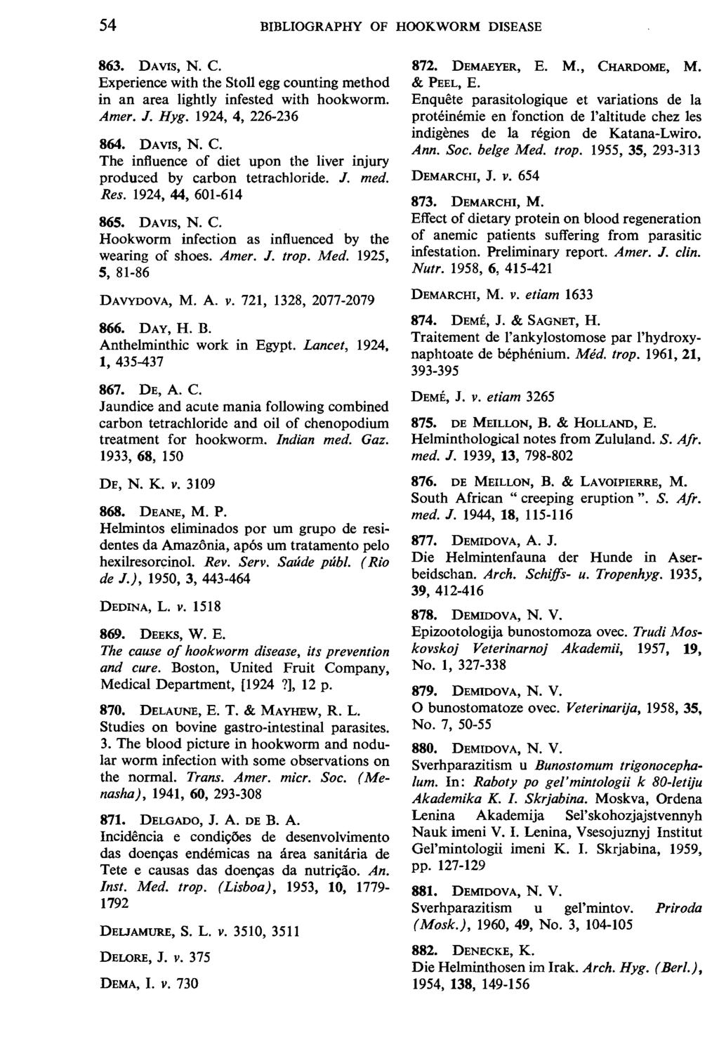 54 BIBLIOGRAPHY OF HOOKWORM DISEASE 863. DAVIS, N. C. Experience with the Stoll egg counting method in an area lightly infested with hookworm. Amer. J. Hyg. 1924, 4, 226-236 864. DAVIS, N. C. The influence of diet upon the liver injury produced by carbon tetrachloride.