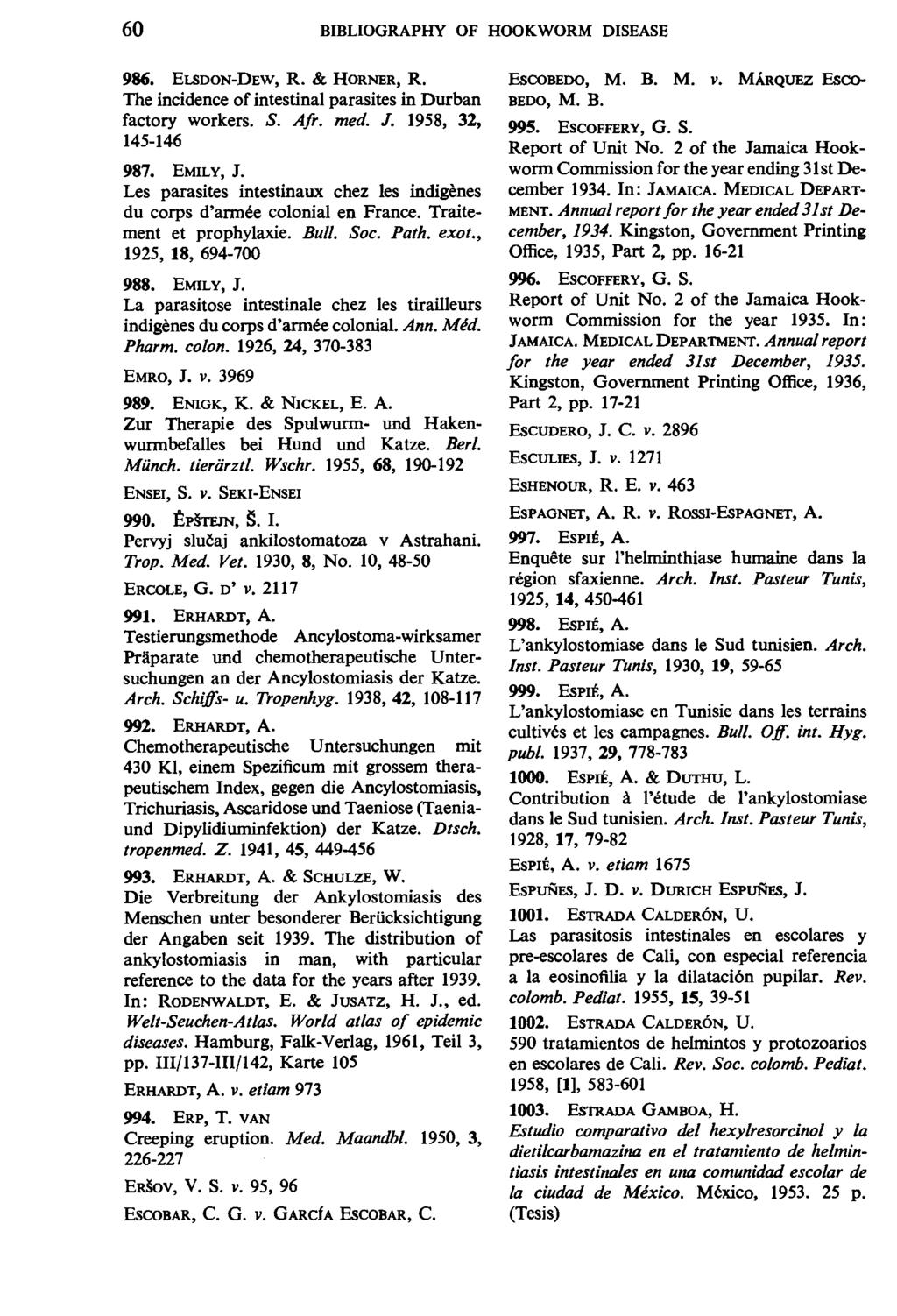 60 BIBLIOGRAPHY OF HOOKWORM DISEASE 986. ELSDON-DEW, R. & HORNER, R. The incidence of intestinal parasites in Durban factory workers. S. Afr. med. J. 1958, 32, 145-146 987. EMILY, J.