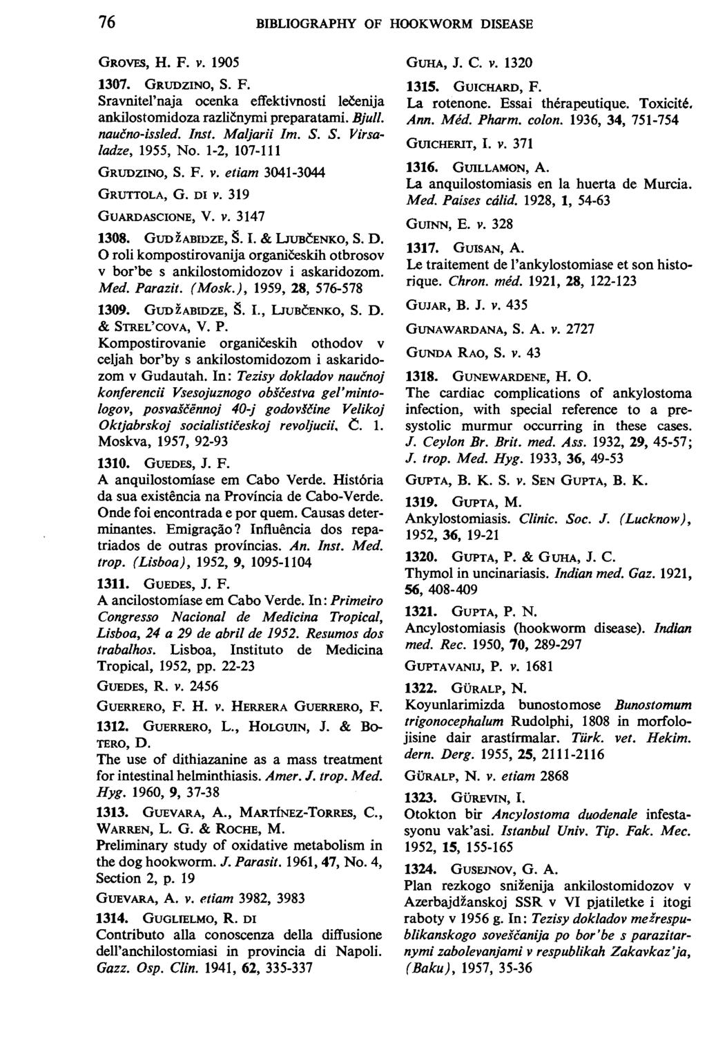 76 BIBLIOGRAPHY OF HOOKWORM DISEASE GROVFS, H. F. V. 1905 GUHA, J. c. V. 1320 1307. GRUDZINO, S. F. Sravnitel'naja ocenka effektivnosti leeenija ankilostomidoza razli~nymi preparatami. Bjull.