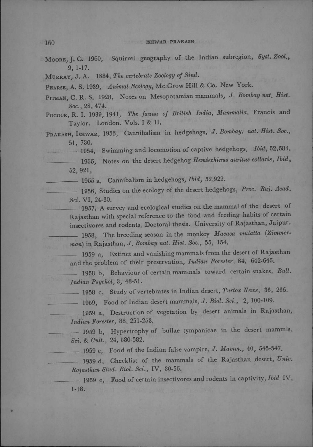 160 ISHW:ARPRAKASH M00RE,j. C. 1960, Squirrel geography of the Indian subregion, Syst. Zool., 9, 1-l7. MURRAY,J. A. 1884, The vertebrate Zoology of Sind. PEARSE,A. S. 1939, Animal Ecology, Mc:Grow Hill & Co.