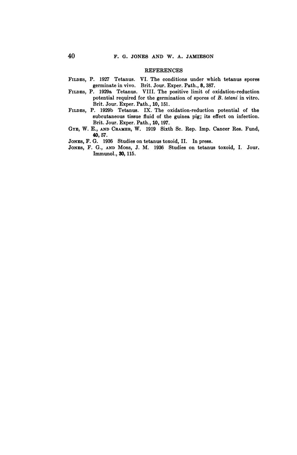 40 F. G. JONES AND W. A. JAMIESON REFERENCES FILDES, P. 1927 Tetanus. VI. The conditions under which tetanus spores germinate in vivo. Brit. Jour. Exper. Path., 8, 387. FILDES, P. 1929a Tetanus. VIII.