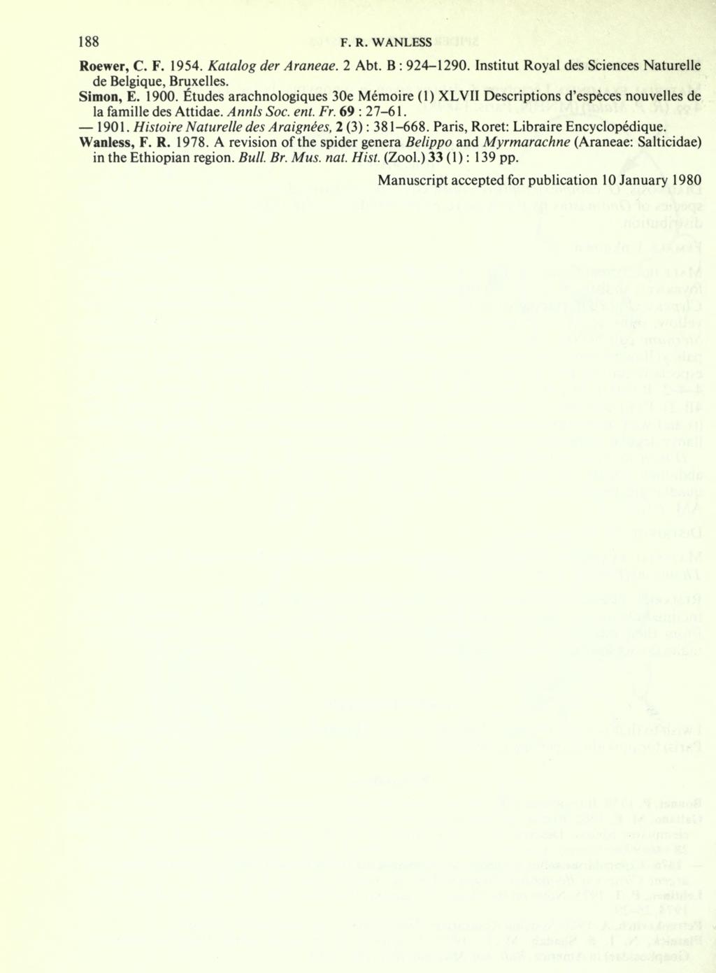 188 F. R. WANLESS Roewer, C. F. 1954. Katalog der Araneae. 2 Abt. B : 924-1290. Institut Royal des Sciences Naturelle de Belgique, Bruxelles. Simon, E. 1900.